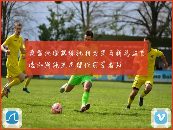 莫雷托透露琼托利为罗马新总监首选加斯佩里尼留任前景看好