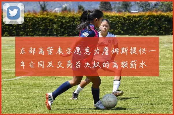 东部高管表示愿意为詹姆斯提供一年合同及交易否决权的高额薪水