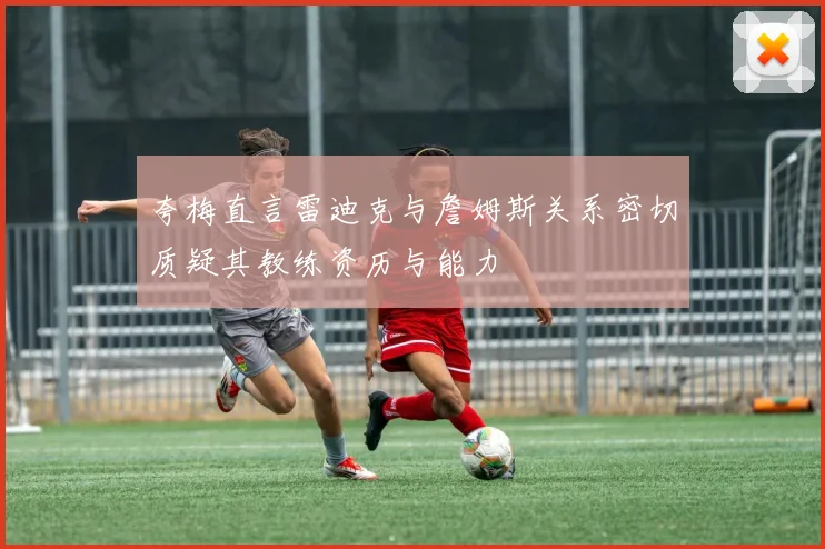 夸梅直言雷迪克与詹姆斯关系密切质疑其教练资历与能力