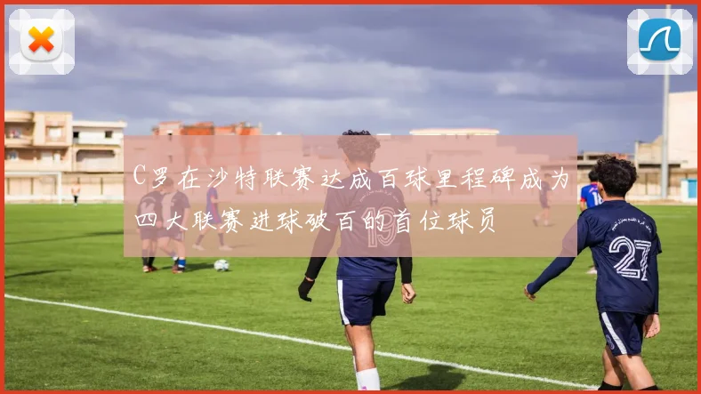 C罗在沙特联赛达成百球里程碑成为四大联赛进球破百的首位球员