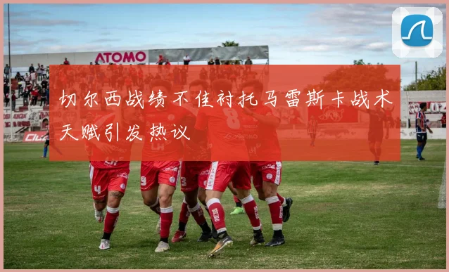 切尔西战绩不佳衬托马雷斯卡战术天赋引发热议