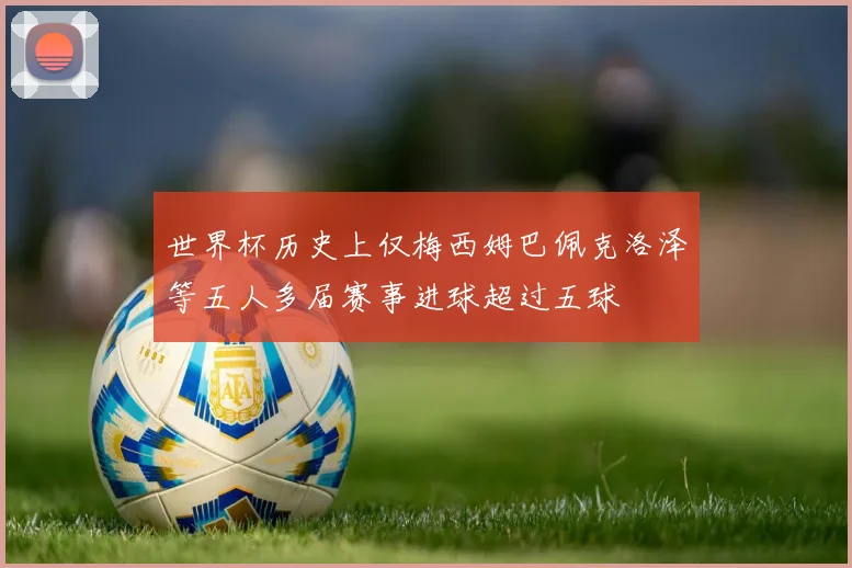 世界杯历史上仅梅西姆巴佩克洛泽等五人多届赛事进球超过五球