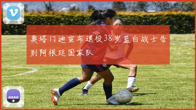 奥塔门迪宣布退役38岁蓝白战士告别阿根廷国家队
