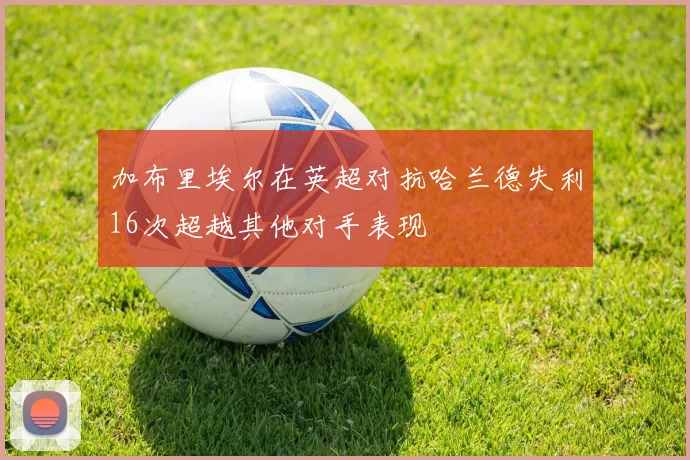 加布里埃尔在英超对抗哈兰德失利16次超越其他对手表现