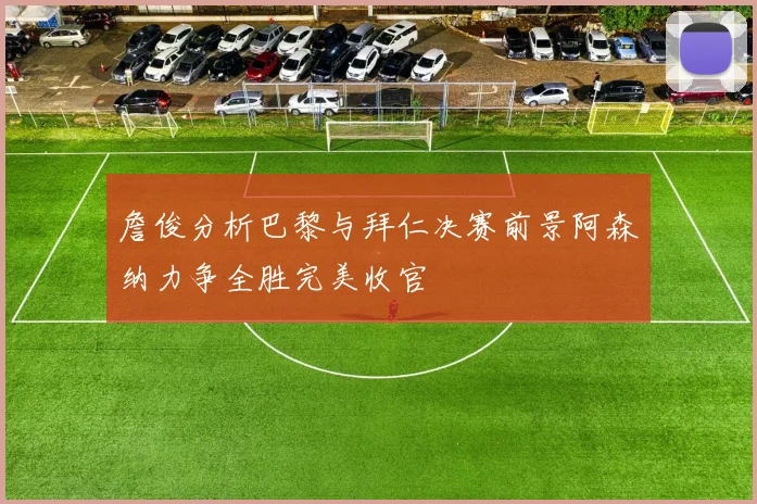 詹俊分析巴黎与拜仁决赛前景阿森纳力争全胜完美收官