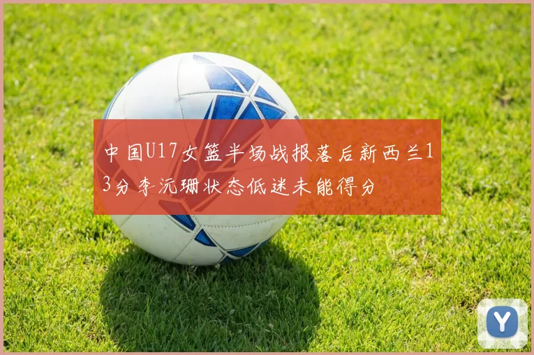 中国U17女篮半场战报落后新西兰13分李沅珊状态低迷未能得分