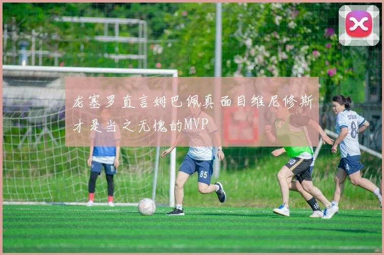 龙塞罗直言姆巴佩真面目维尼修斯才是当之无愧的MVP