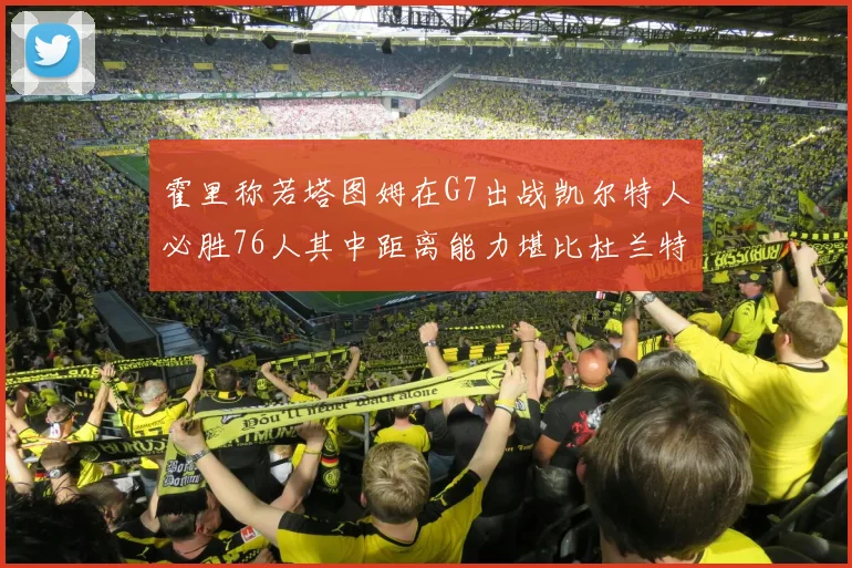 霍里称若塔图姆在G7出战凯尔特人必胜76人其中距离能力堪比杜兰特
