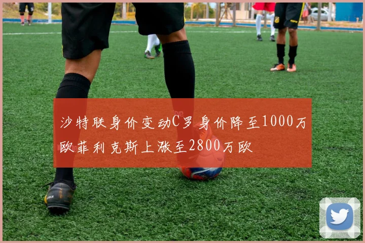 沙特联身价变动C罗身价降至1000万欧菲利克斯上涨至2800万欧