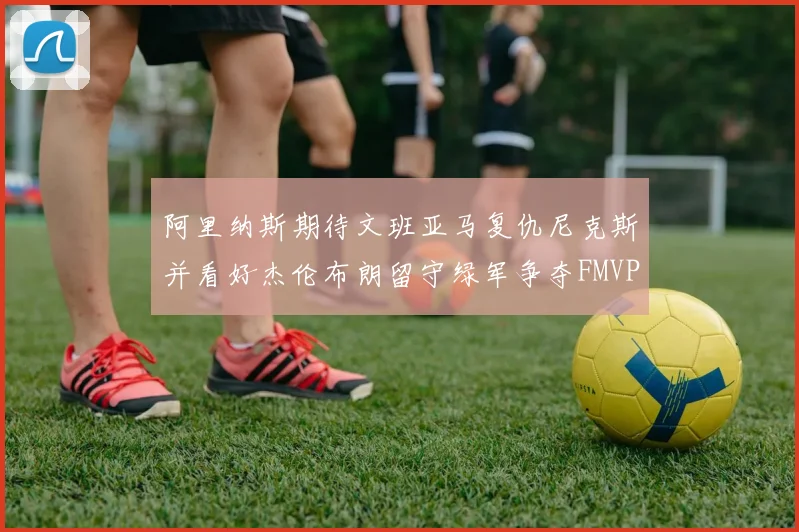 阿里纳斯期待文班亚马复仇尼克斯并看好杰伦布朗留守绿军争夺FMVP