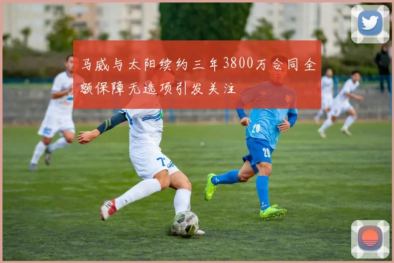 马威与太阳续约三年3800万合同全额保障无选项引发关注
