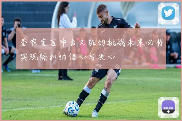 香农直言冲击文班的挑战未来必将实现隔扣的信心与决心