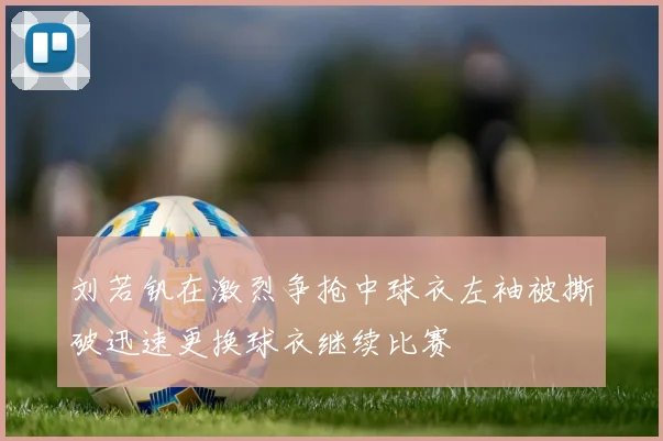 刘若钒在激烈争抢中球衣左袖被撕破迅速更换球衣继续比赛