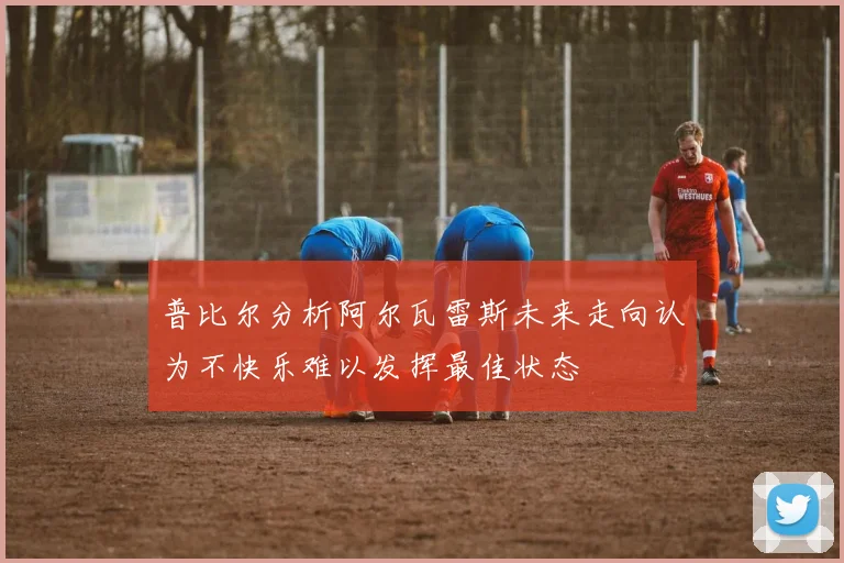 普比尔分析阿尔瓦雷斯未来走向认为不快乐难以发挥最佳状态