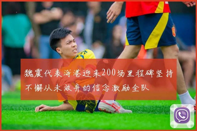 魏震代表海港迎来200场里程碑坚持不懈从未放弃的信念激励全队