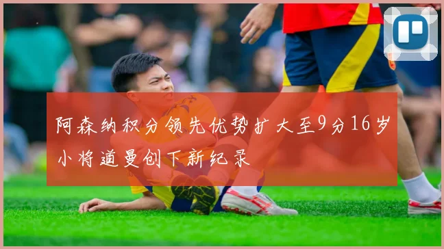 阿森纳积分领先优势扩大至9分16岁小将道曼创下新纪录