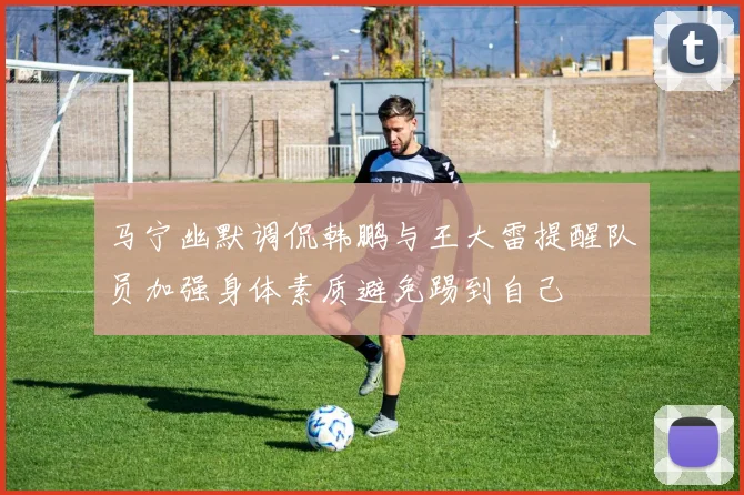 马宁幽默调侃韩鹏与王大雷提醒队员加强身体素质避免踢到自己