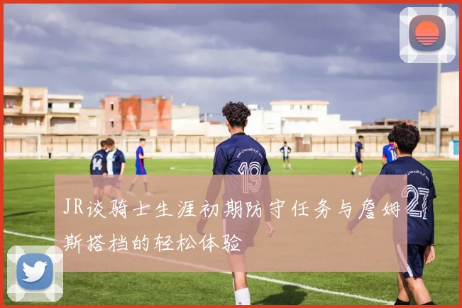 JR谈骑士生涯初期防守任务与詹姆斯搭档的轻松体验