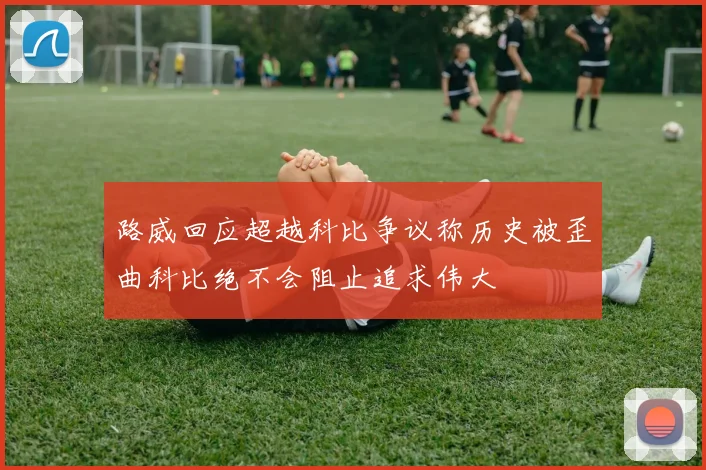 路威回应超越科比争议称历史被歪曲科比绝不会阻止追求伟大