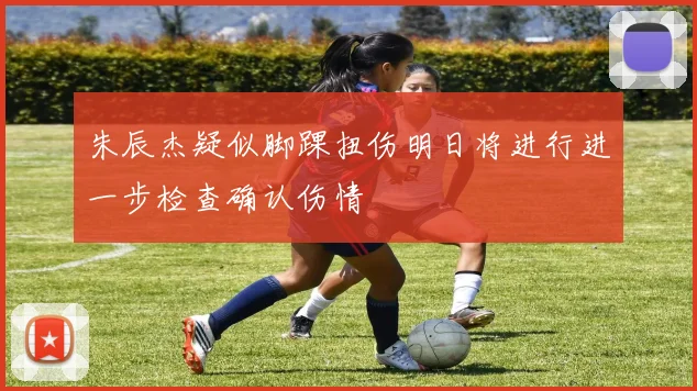 朱辰杰疑似脚踝扭伤明日将进行进一步检查确认伤情