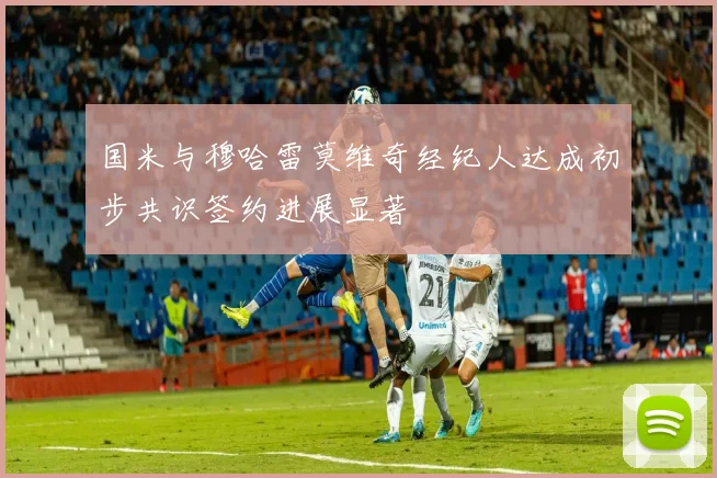 国米与穆哈雷莫维奇经纪人达成初步共识签约进展显著