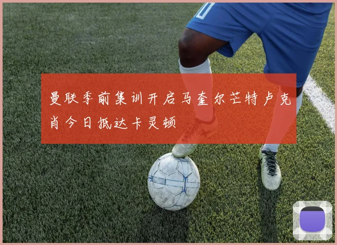 曼联季前集训开启马奎尔芒特卢克肖今日抵达卡灵顿