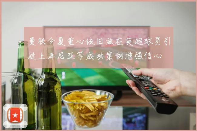 曼联今夏重心依旧放在英超球员引进上库尼亚等成功案例增强信心