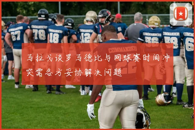 马拉戈谈罗马德比与网球赛时间冲突需各方妥协解决问题