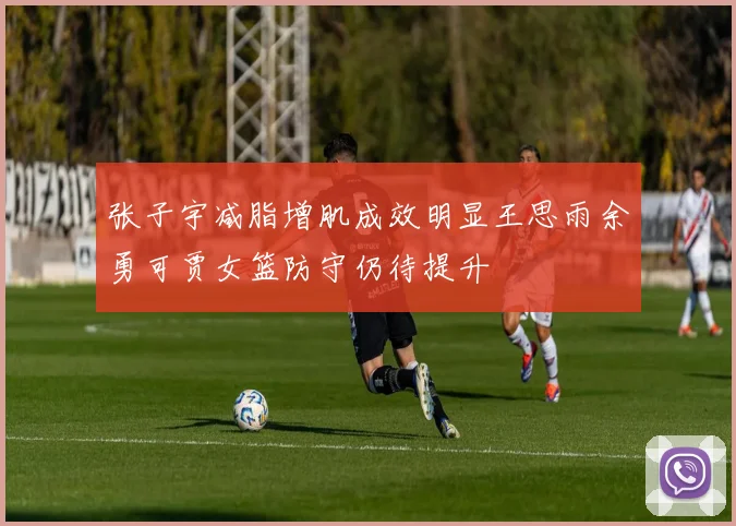张子宇减脂增肌成效明显王思雨余勇可贾女篮防守仍待提升