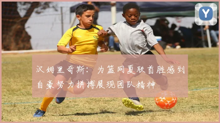 汉姆里奇斯：为篮网夏联首胜感到自豪努力拼搏展现团队精神