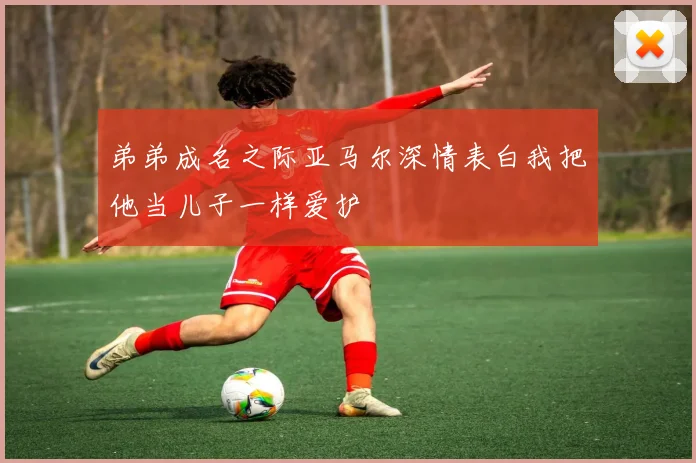 弟弟成名之际亚马尔深情表白我把他当儿子一样爱护