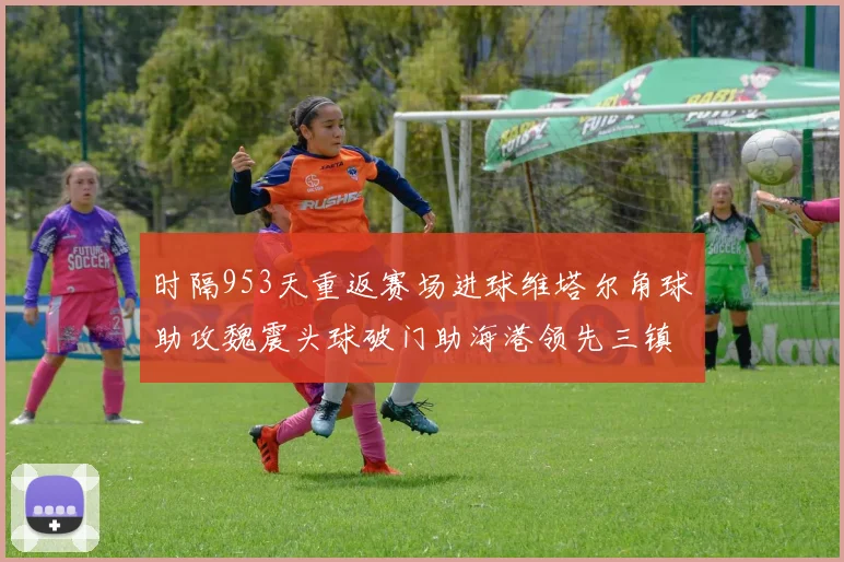 时隔953天重返赛场进球维塔尔角球助攻魏震头球破门助海港领先三镇