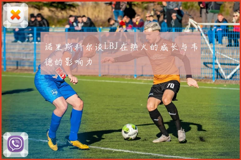 诺里斯科尔谈LBJ在热火的成长与韦德的影响力