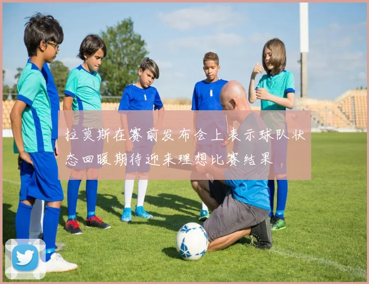 拉莫斯在赛前发布会上表示球队状态回暖期待迎来理想比赛结果