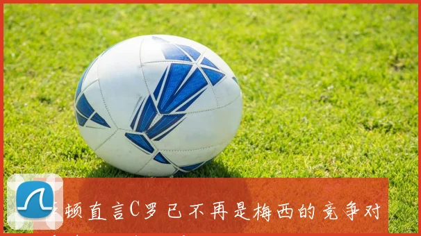 萨顿直言C罗已不再是梅西的竞争对手时代已然改变