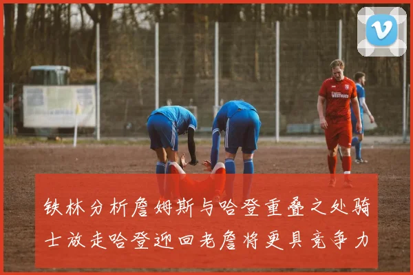 铁林分析詹姆斯与哈登重叠之处骑士放走哈登迎回老詹将更具竞争力