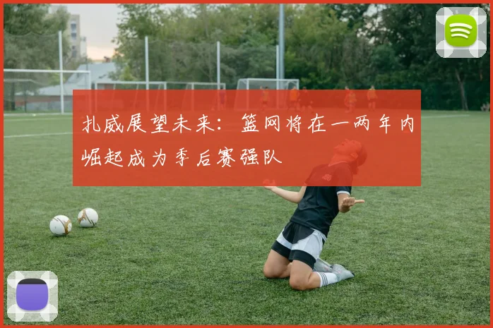 扎威展望未来：篮网将在一两年内崛起成为季后赛强队
