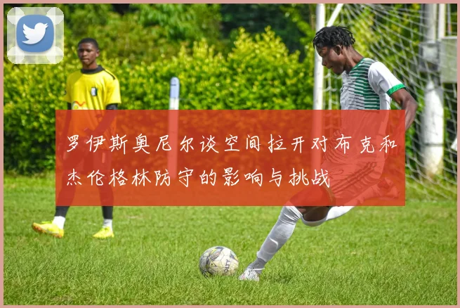 罗伊斯奥尼尔谈空间拉开对布克和杰伦格林防守的影响与挑战